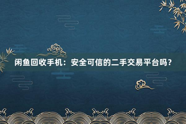 闲鱼回收手机：安全可信的二手交易平台吗？